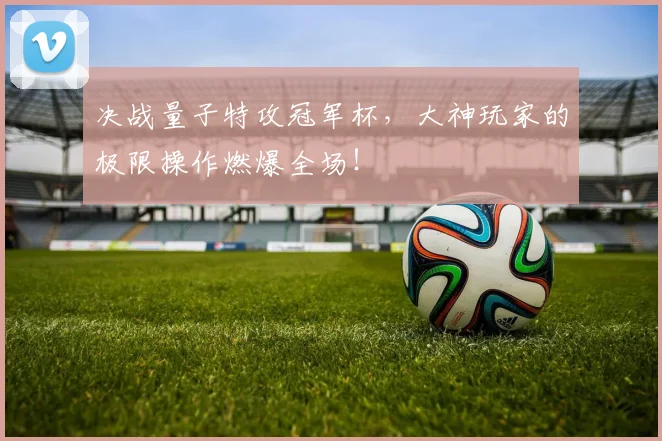 决战量子特攻冠军杯，大神玩家的极限操作燃爆全场！