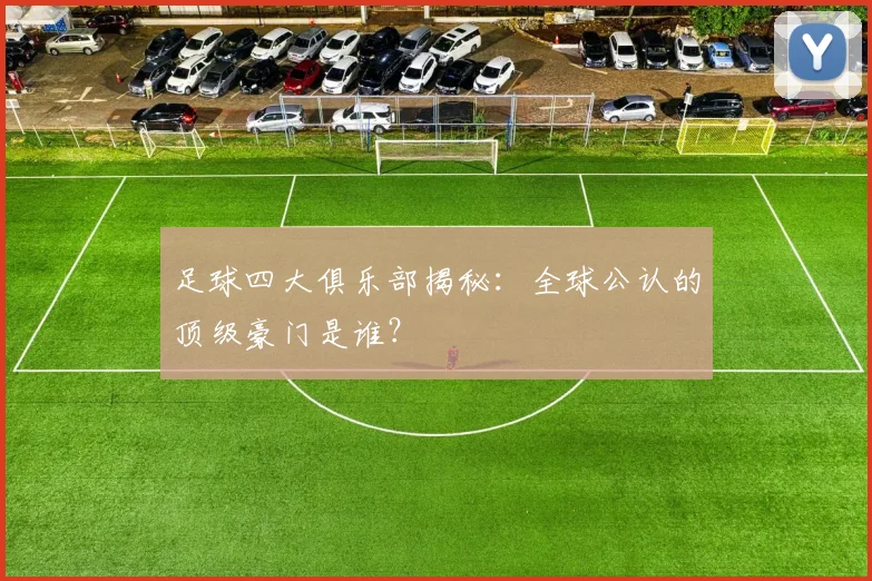 足球四大俱乐部揭秘：全球公认的顶级豪门是谁？