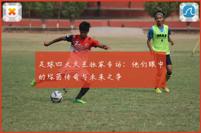 足球四大天王独家专访：他们眼中的绿茵传奇与未来之争