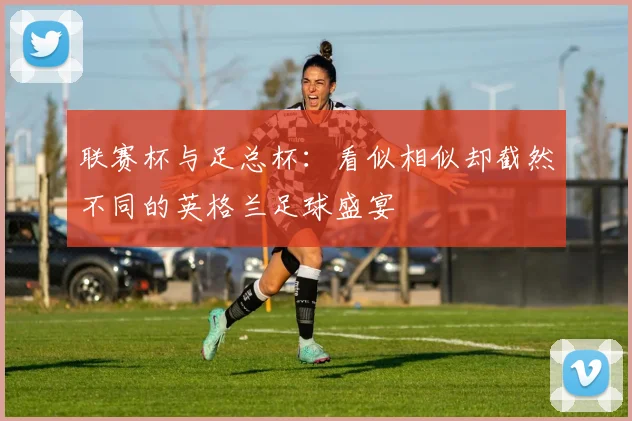 联赛杯与足总杯：看似相似却截然不同的英格兰足球盛宴