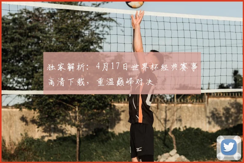 独家解析：4月17日世界杯经典赛事高清下载，重温巅峰对决